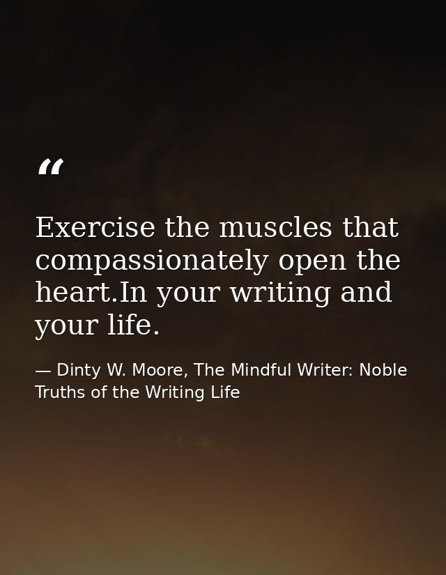 Exercise the muscles that compassionately open the heart.In your writing and your life. — Dinty W. Moore, The Mindful Writer: Noble Truths of the Writing Life