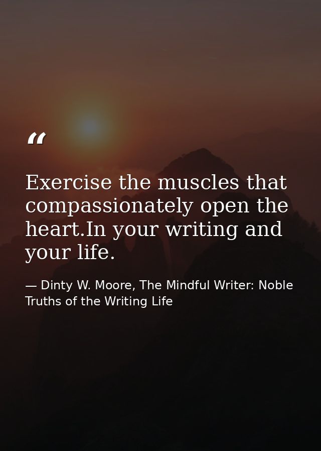Exercise the muscles that compassionately open the heart.In your writing and your life. — Dinty W. Moore, The Mindful Writer: Noble Truths of the Writing Life