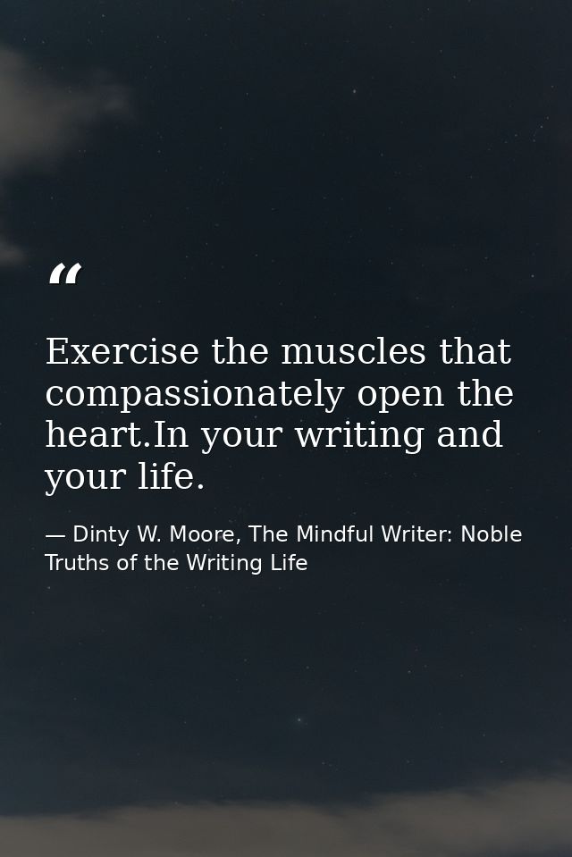 Exercise the muscles that compassionately open the heart.In your writing and your life. — Dinty W. Moore, The Mindful Writer: Noble Truths of the Writing Life