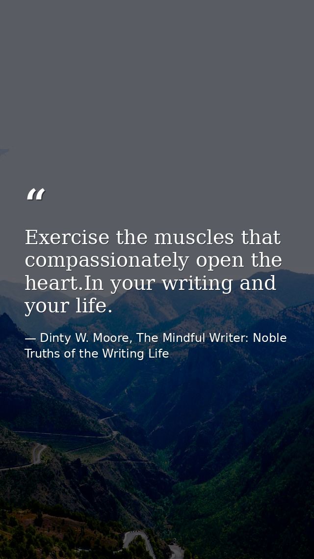 Exercise the muscles that compassionately open the heart.In your writing and your life. — Dinty W. Moore, The Mindful Writer: Noble Truths of the Writing Life