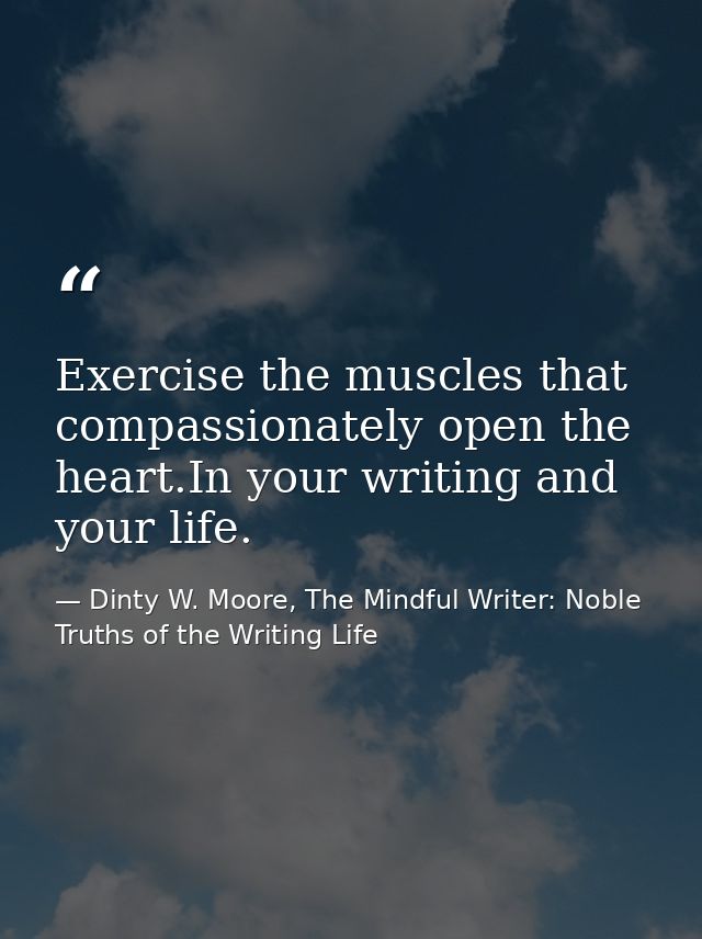 Exercise the muscles that compassionately open the heart.In your writing and your life. — Dinty W. Moore, The Mindful Writer: Noble Truths of the Writing Life