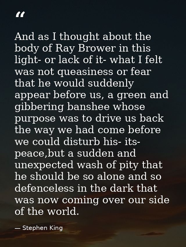And as I thought about the body of Ray Brower in this light- or lack of it- what I felt was not queasiness or fear that  — Stephen King