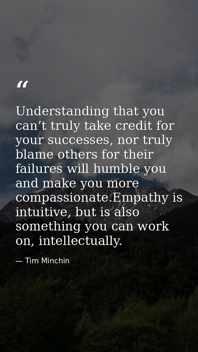 Understanding that you can’t truly take credit for your successes, nor truly blame others for their failures will humble — Tim Minchin