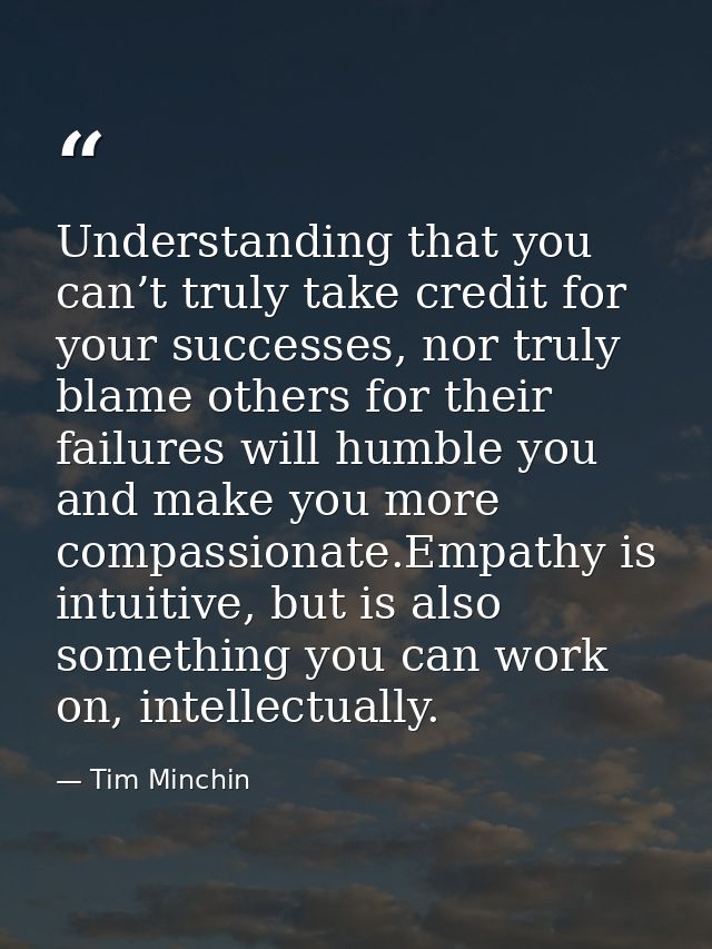 Understanding that you can’t truly take credit for your successes, nor truly blame others for their failures will humble — Tim Minchin