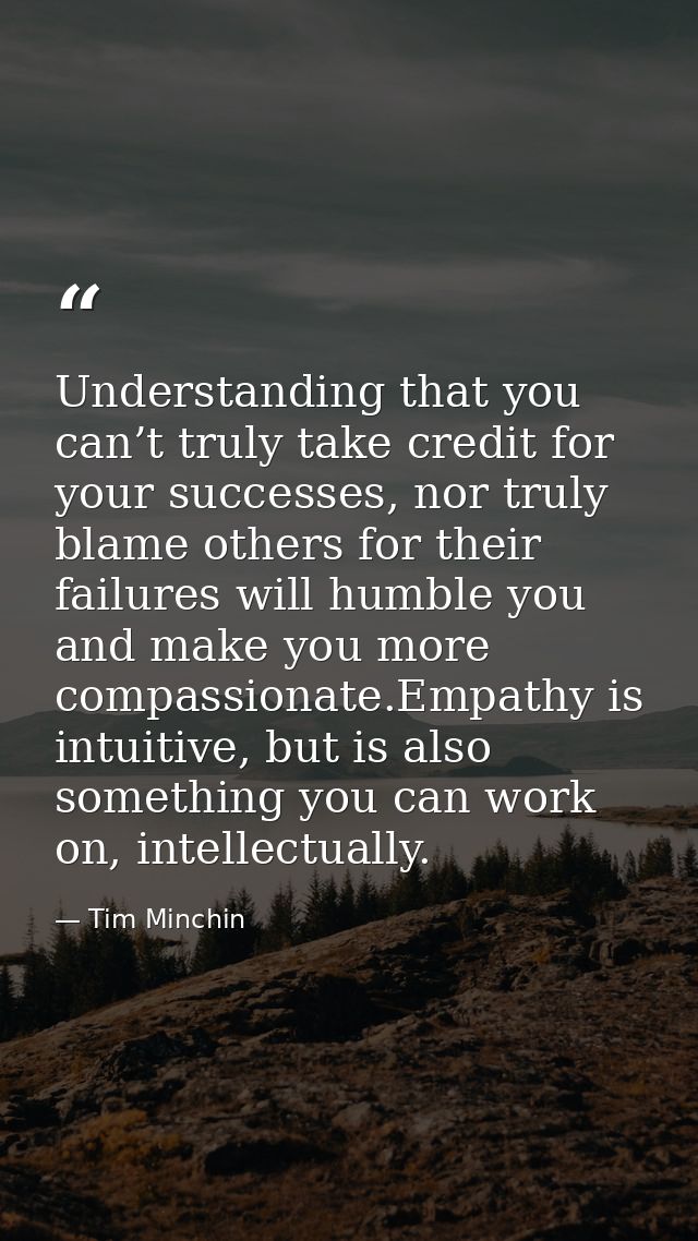 Understanding that you can’t truly take credit for your successes, nor truly blame others for their failures will humble — Tim Minchin