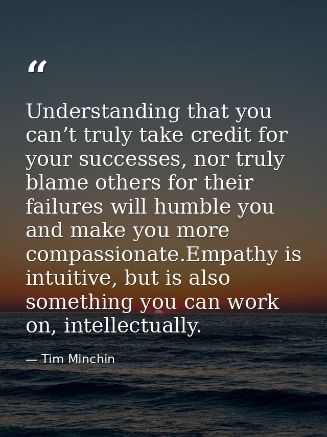 Understanding that you can’t truly take credit for your successes, nor truly blame others for their failures will humble — Tim Minchin