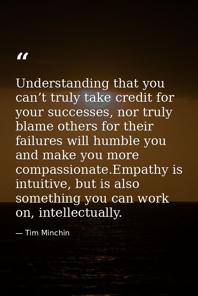 Understanding that you can’t truly take credit for your successes, nor truly blame others for their failures will humble — Tim Minchin