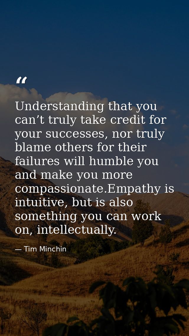 Understanding that you can’t truly take credit for your successes, nor truly blame others for their failures will humble — Tim Minchin