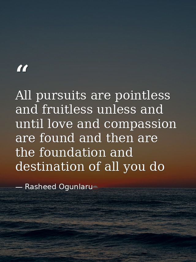 All pursuits are pointless and fruitless unless and until love and compassion are found and then are the foundation and  — Rasheed Ogunlaru