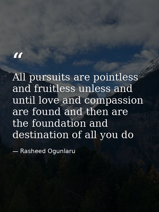 All pursuits are pointless and fruitless unless and until love and compassion are found and then are the foundation and  — Rasheed Ogunlaru