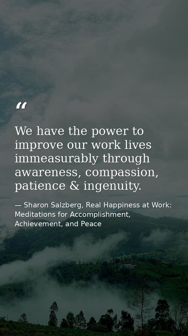 We have the power to improve our work lives immeasurably through awareness, compassion, patience & ingenuity. — Sharon Salzberg, Real Happiness at Work: Meditations for Accomplishment, Achievement, and Peace