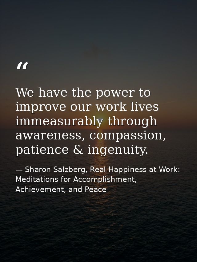 We have the power to improve our work lives immeasurably through awareness, compassion, patience & ingenuity. — Sharon Salzberg, Real Happiness at Work: Meditations for Accomplishment, Achievement, and Peace