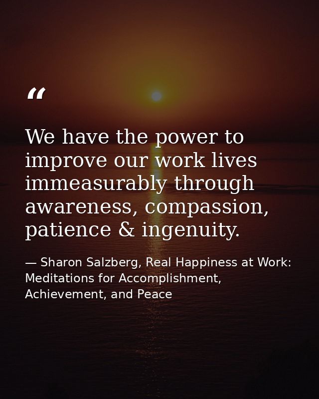 We have the power to improve our work lives immeasurably through awareness, compassion, patience & ingenuity. — Sharon Salzberg, Real Happiness at Work: Meditations for Accomplishment, Achievement, and Peace