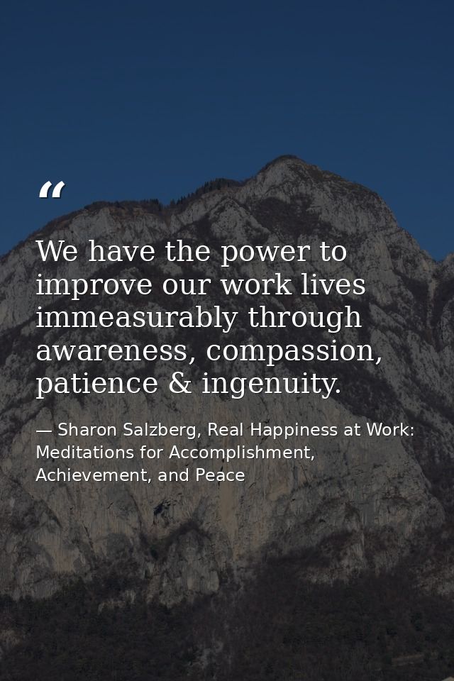 We have the power to improve our work lives immeasurably through awareness, compassion, patience & ingenuity. — Sharon Salzberg, Real Happiness at Work: Meditations for Accomplishment, Achievement, and Peace