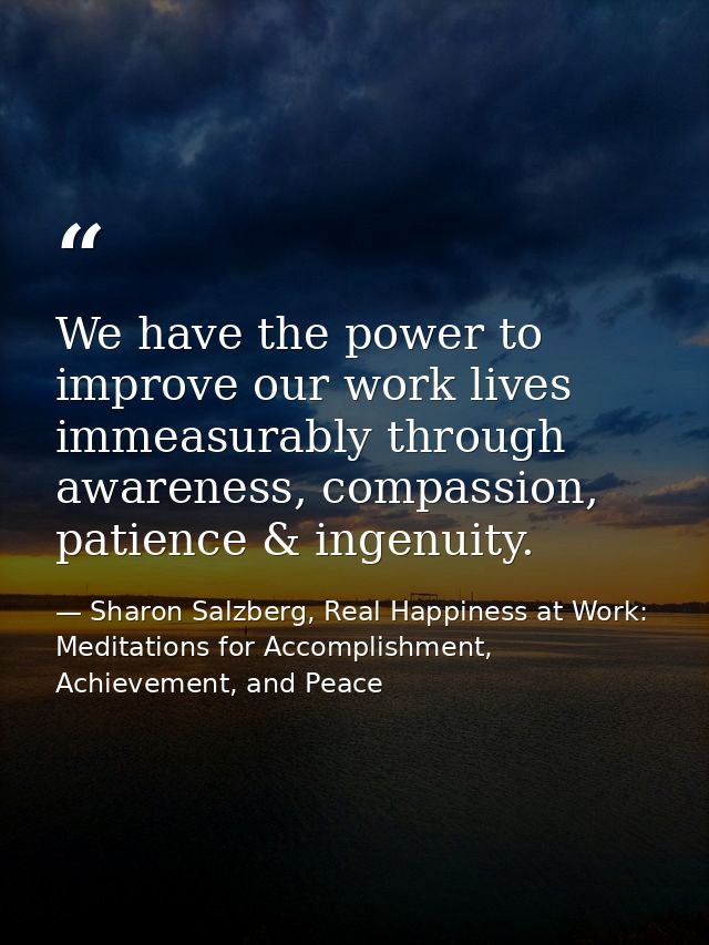 We have the power to improve our work lives immeasurably through awareness, compassion, patience & ingenuity. — Sharon Salzberg, Real Happiness at Work: Meditations for Accomplishment, Achievement, and Peace