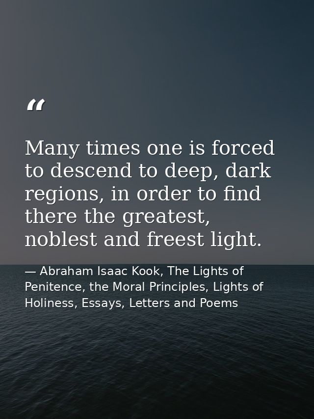 Many times one is forced to descend to deep, dark regions, in order to find there the greatest, noblest and freest light — Abraham Isaac Kook, The Lights of Penitence, the Moral Principles, Lights of Holiness, Essays, Letters and Poems