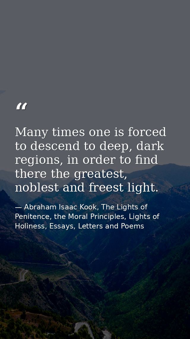Many times one is forced to descend to deep, dark regions, in order to find there the greatest, noblest and freest light — Abraham Isaac Kook, The Lights of Penitence, the Moral Principles, Lights of Holiness, Essays, Letters and Poems