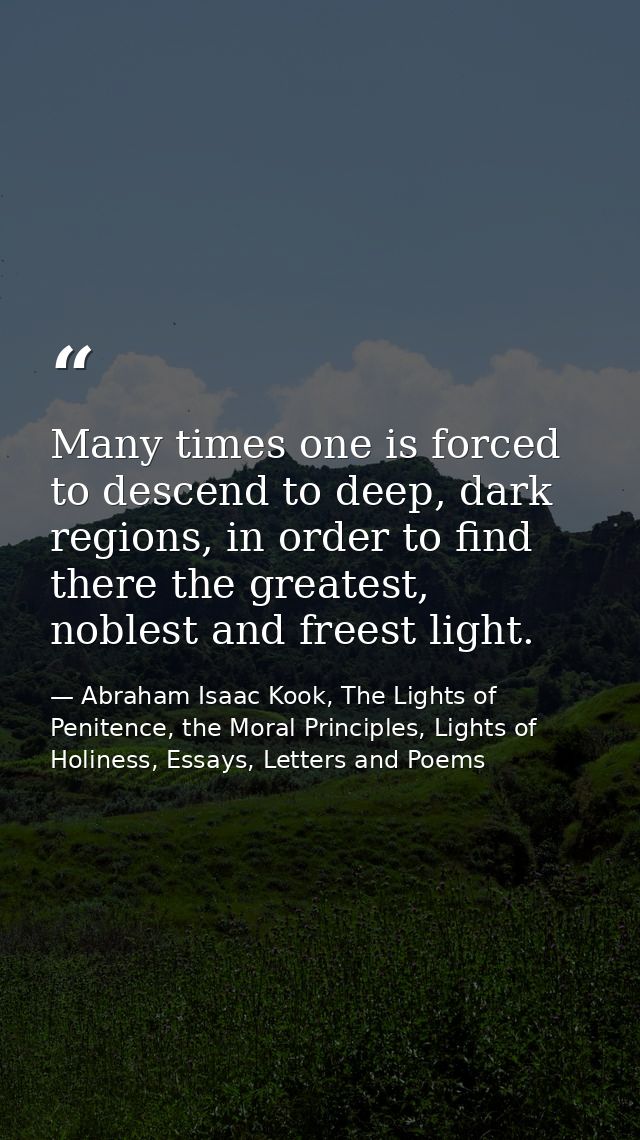 Many times one is forced to descend to deep, dark regions, in order to find there the greatest, noblest and freest light — Abraham Isaac Kook, The Lights of Penitence, the Moral Principles, Lights of Holiness, Essays, Letters and Poems