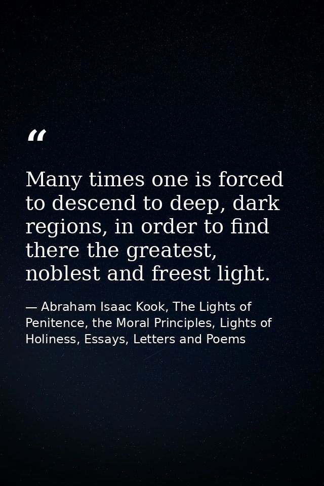 Many times one is forced to descend to deep, dark regions, in order to find there the greatest, noblest and freest light — Abraham Isaac Kook, The Lights of Penitence, the Moral Principles, Lights of Holiness, Essays, Letters and Poems