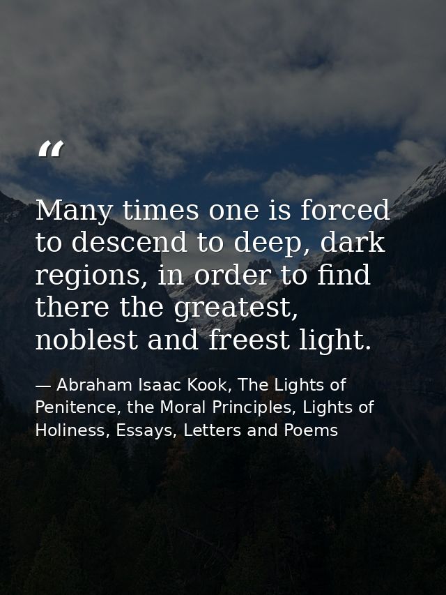 Many times one is forced to descend to deep, dark regions, in order to find there the greatest, noblest and freest light — Abraham Isaac Kook, The Lights of Penitence, the Moral Principles, Lights of Holiness, Essays, Letters and Poems