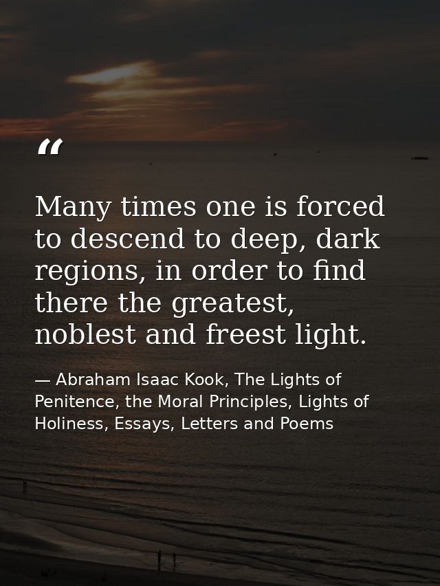 Many times one is forced to descend to deep, dark regions, in order to find there the greatest, noblest and freest light — Abraham Isaac Kook, The Lights of Penitence, the Moral Principles, Lights of Holiness, Essays, Letters and Poems