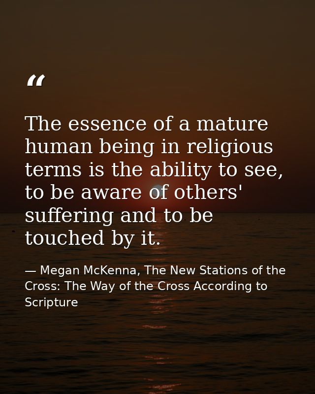 The essence of a mature human being in religious terms is the ability to see, to be aware of others' suffering and to be — Megan McKenna, The New Stations of the Cross: The Way of the Cross According to Scripture