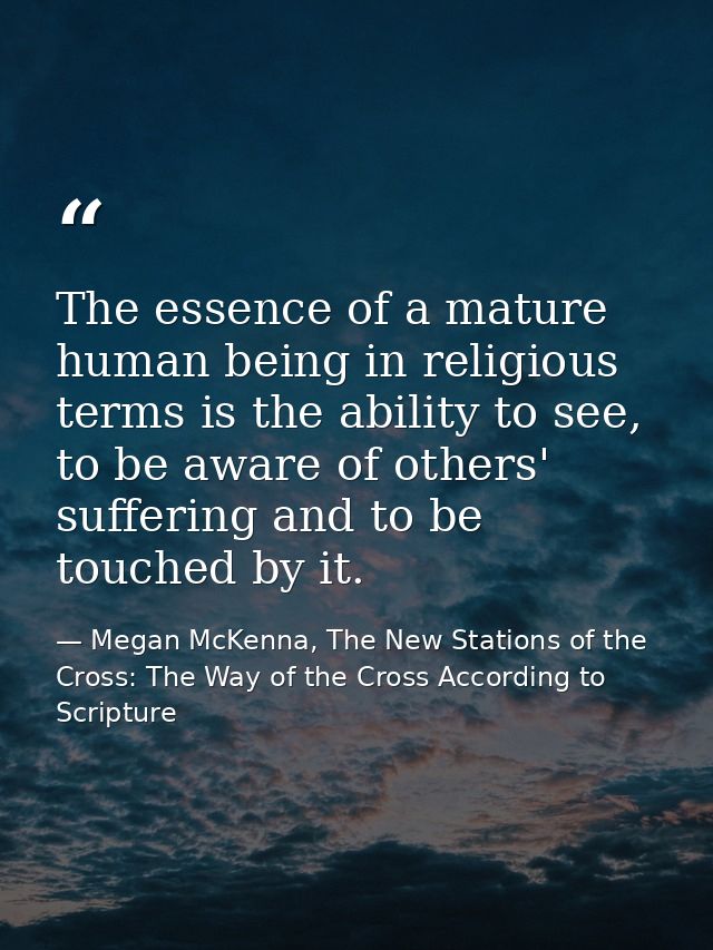 The essence of a mature human being in religious terms is the ability to see, to be aware of others' suffering and to be — Megan McKenna, The New Stations of the Cross: The Way of the Cross According to Scripture