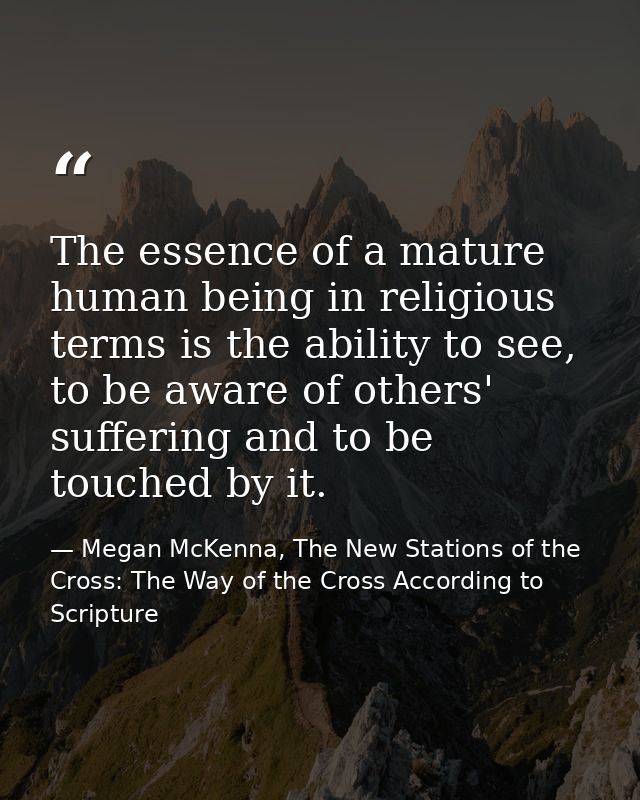 The essence of a mature human being in religious terms is the ability to see, to be aware of others' suffering and to be — Megan McKenna, The New Stations of the Cross: The Way of the Cross According to Scripture