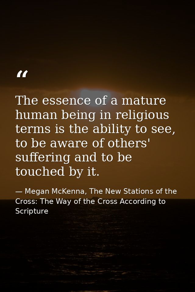 The essence of a mature human being in religious terms is the ability to see, to be aware of others' suffering and to be — Megan McKenna, The New Stations of the Cross: The Way of the Cross According to Scripture