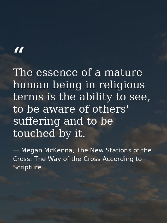 The essence of a mature human being in religious terms is the ability to see, to be aware of others' suffering and to be — Megan McKenna, The New Stations of the Cross: The Way of the Cross According to Scripture