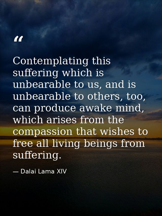 Contemplating this suffering which is unbearable to us, and is unbearable to others, too, can produce awake mind, which  — Dalai Lama XIV