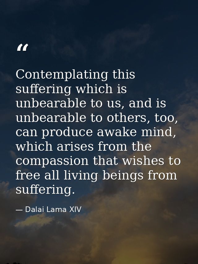 Contemplating this suffering which is unbearable to us, and is unbearable to others, too, can produce awake mind, which  — Dalai Lama XIV