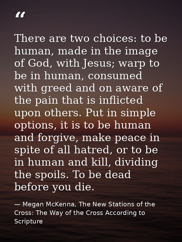 There are two choices: to be human, made in the image of God, with Jesus; warp to be in human, consumed with greed and o — Megan McKenna, The New Stations of the Cross: The Way of the Cross According to Scripture