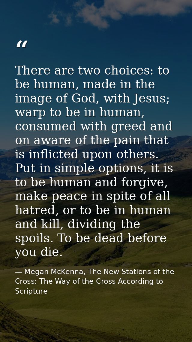 There are two choices: to be human, made in the image of God, with Jesus; warp to be in human, consumed with greed and o — Megan McKenna, The New Stations of the Cross: The Way of the Cross According to Scripture