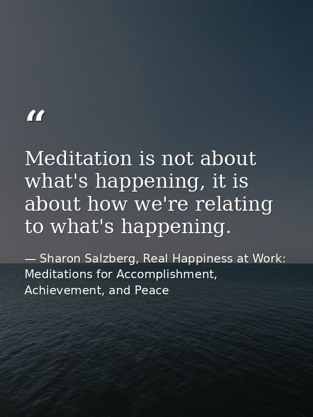 Meditation is not about what's happening, it is about how we're relating to what's happening. — Sharon Salzberg, Real Happiness at Work: Meditations for Accomplishment, Achievement, and Peace