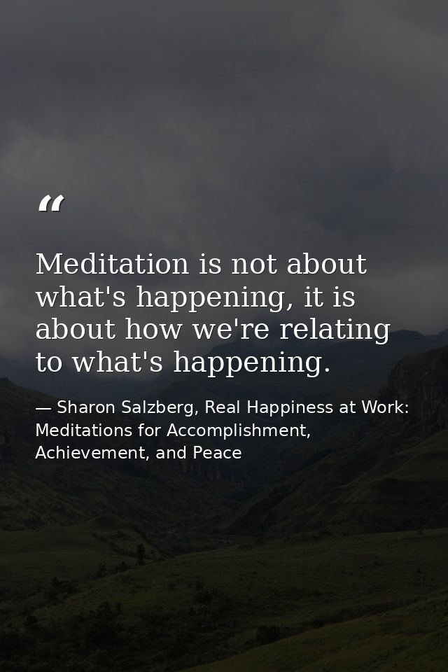 Meditation is not about what's happening, it is about how we're relating to what's happening. — Sharon Salzberg, Real Happiness at Work: Meditations for Accomplishment, Achievement, and Peace
