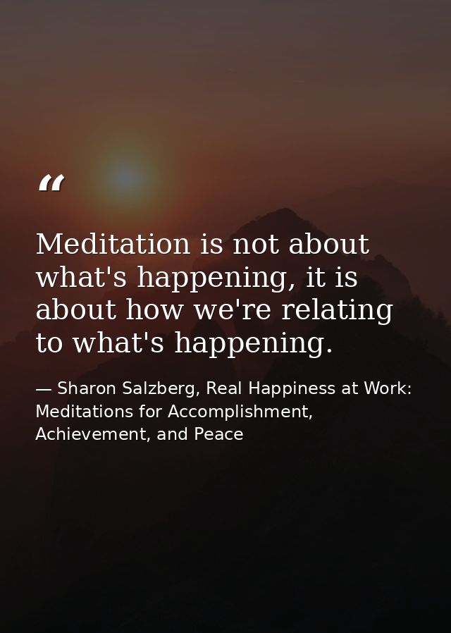 Meditation is not about what's happening, it is about how we're relating to what's happening. — Sharon Salzberg, Real Happiness at Work: Meditations for Accomplishment, Achievement, and Peace