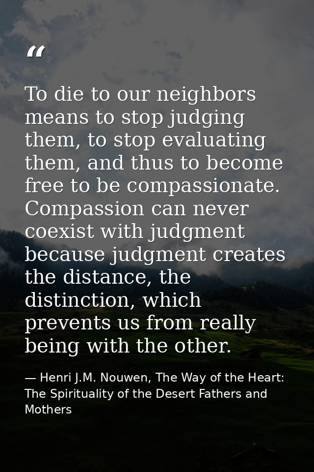To die to our neighbors means to stop judging them, to stop evaluating them, and thus to become free to be compassionate — Henri J.M. Nouwen, The Way of the Heart: The Spirituality of the Desert Fathers and Mothers