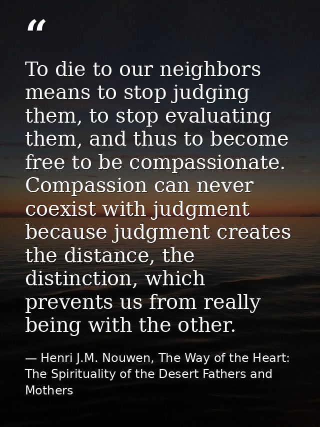 To die to our neighbors means to stop judging them, to stop evaluating them, and thus to become free to be compassionate — Henri J.M. Nouwen, The Way of the Heart: The Spirituality of the Desert Fathers and Mothers