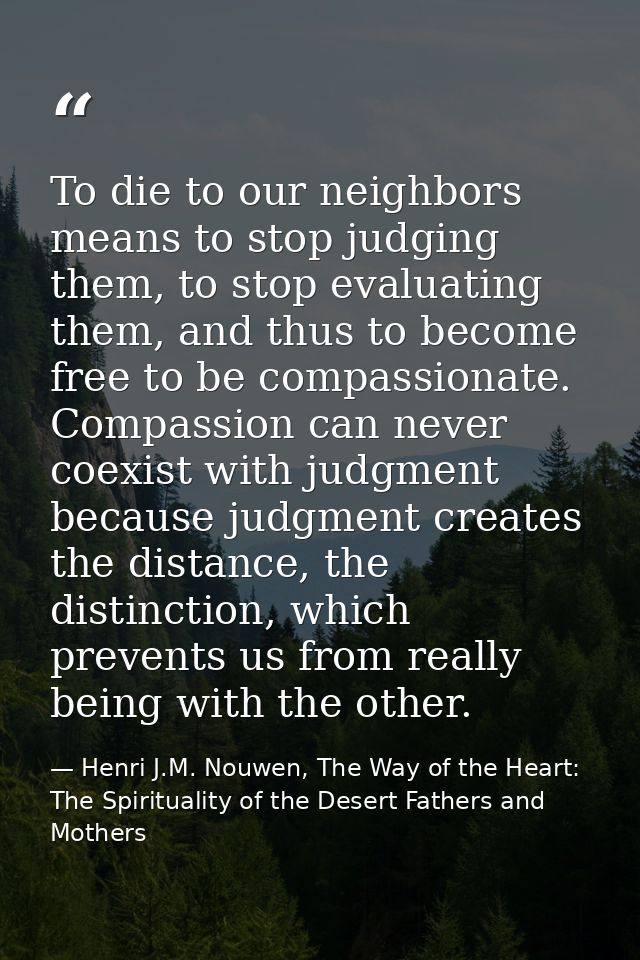 To die to our neighbors means to stop judging them, to stop evaluating them, and thus to become free to be compassionate — Henri J.M. Nouwen, The Way of the Heart: The Spirituality of the Desert Fathers and Mothers