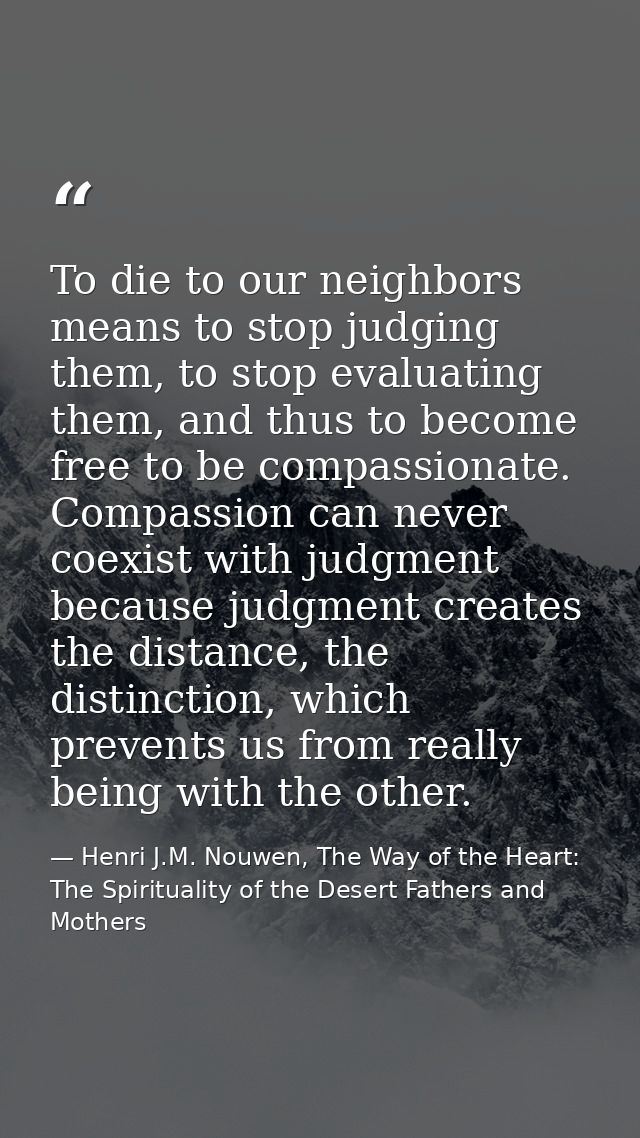 To die to our neighbors means to stop judging them, to stop evaluating them, and thus to become free to be compassionate — Henri J.M. Nouwen, The Way of the Heart: The Spirituality of the Desert Fathers and Mothers