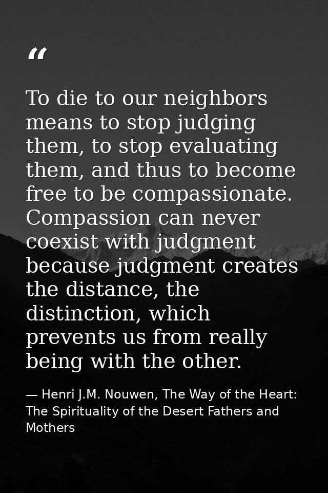 To die to our neighbors means to stop judging them, to stop evaluating them, and thus to become free to be compassionate — Henri J.M. Nouwen, The Way of the Heart: The Spirituality of the Desert Fathers and Mothers