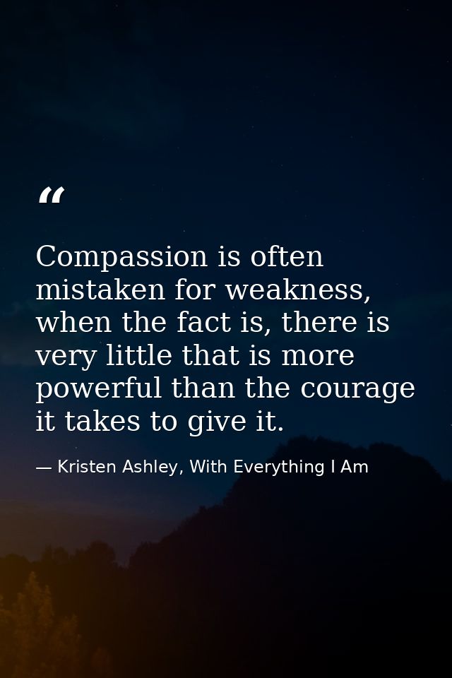 Compassion is often mistaken for weakness, when the fact is, there is very little that is more powerful than the courage — Kristen Ashley, With Everything I Am