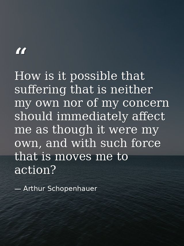 How is it possible that suffering that is neither my own nor of my concern should immediately affect me as though it wer — Arthur Schopenhauer