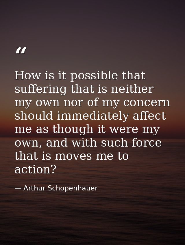 How is it possible that suffering that is neither my own nor of my concern should immediately affect me as though it wer — Arthur Schopenhauer
