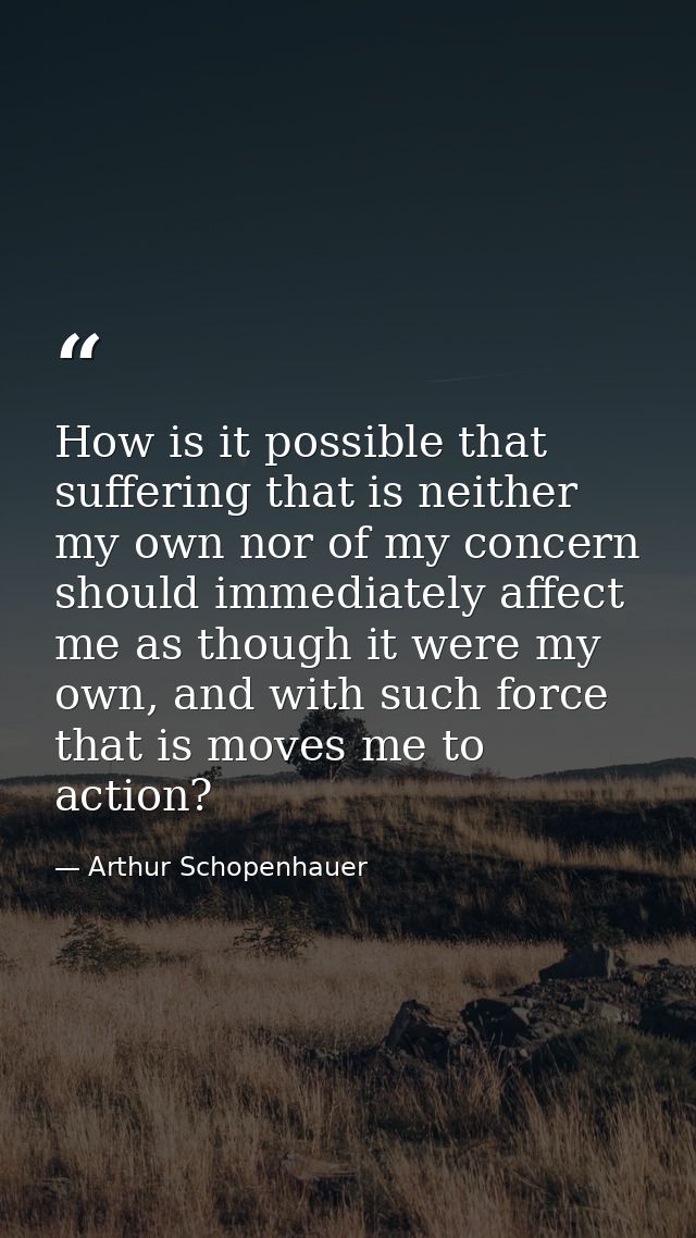 How is it possible that suffering that is neither my own nor of my concern should immediately affect me as though it wer — Arthur Schopenhauer