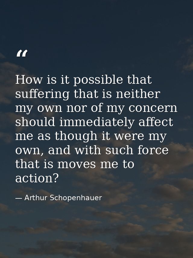 How is it possible that suffering that is neither my own nor of my concern should immediately affect me as though it wer — Arthur Schopenhauer