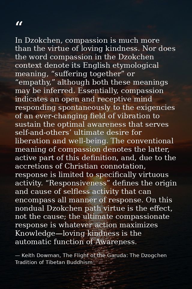 In Dzokchen, compassion is much more than the virtue of loving kindness. Nor does the word compassion in the Dzokchen co — Keith Dowman, The Flight of the Garuda: The Dzogchen Tradition of Tibetan Buddhism