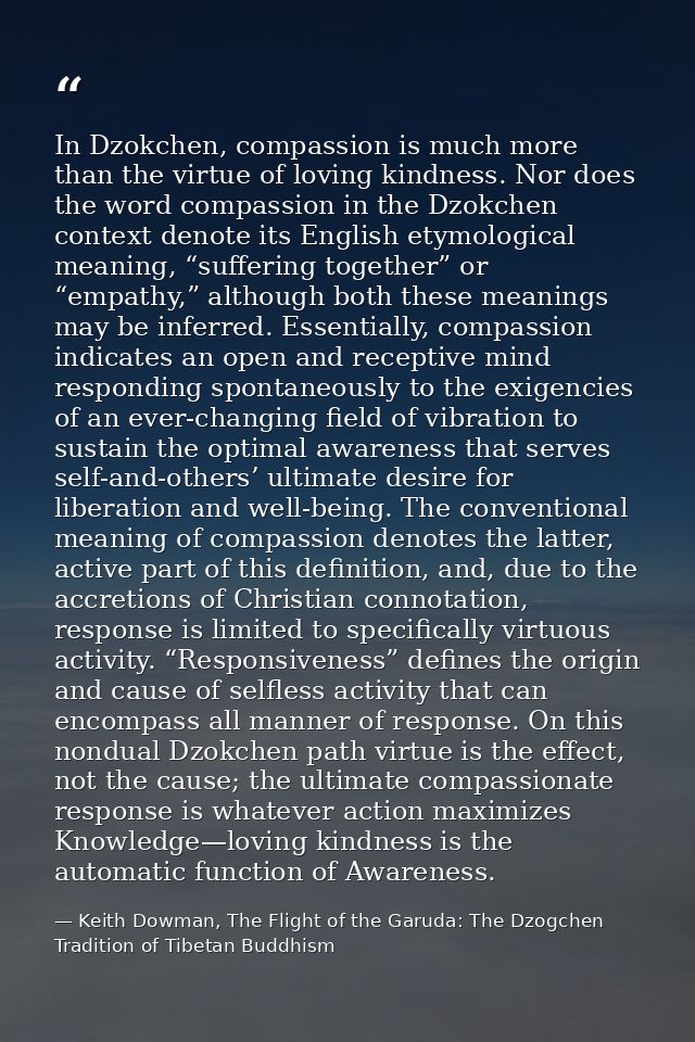 In Dzokchen, compassion is much more than the virtue of loving kindness. Nor does the word compassion in the Dzokchen co — Keith Dowman, The Flight of the Garuda: The Dzogchen Tradition of Tibetan Buddhism
