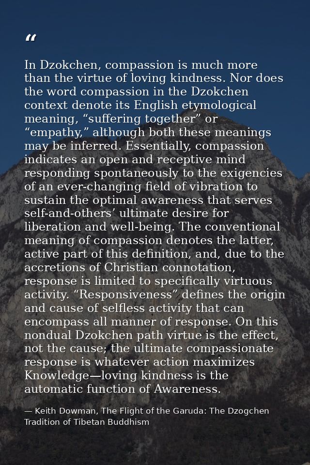 In Dzokchen, compassion is much more than the virtue of loving kindness. Nor does the word compassion in the Dzokchen co — Keith Dowman, The Flight of the Garuda: The Dzogchen Tradition of Tibetan Buddhism